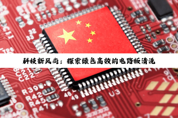 科技新风尚：探索绿色高效的电路板清洗方法与最新环保热点
