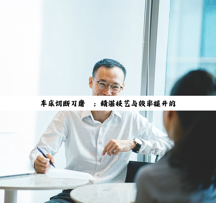 车床切断刀磨砺：精湛技艺与效率提升的深度探索
